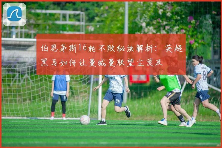 伯恩茅斯16轮不败秘诀解析：英超黑马如何让曼城曼联望尘莫及