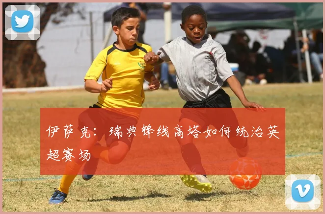 伊萨克:瑞典锋线高塔如何统治英超赛场