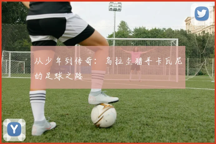 从少年到传奇：乌拉圭猎手卡瓦尼的足球之路