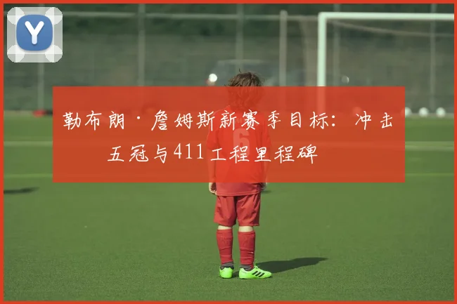 勒布朗·詹姆斯新赛季目标：冲击第五冠与411工程里程碑