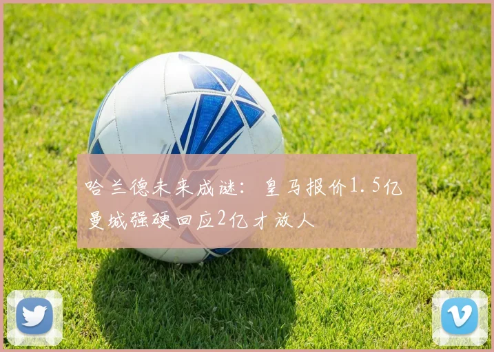 哈兰德未来成谜：皇马报价1.5亿 曼城强硬回应2亿才放人