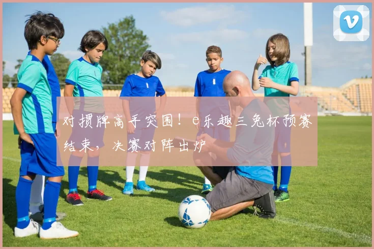 对掼牌高手突围！e乐趣三兔杯预赛结束，决赛对阵出炉