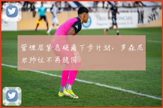 管理层紧急磋商下步计划，罗森尼尔帅位不再稳固