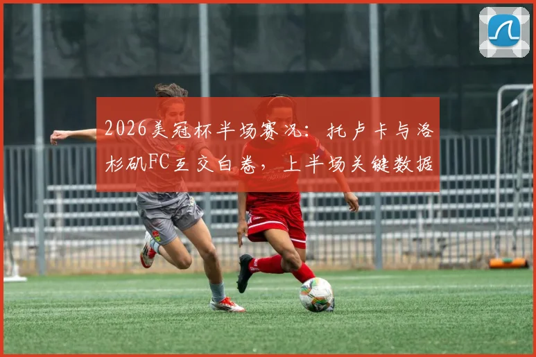 2026美冠杯半场赛况：托卢卡与洛杉矶FC互交白卷，上半场关键数据与战局深度剖析