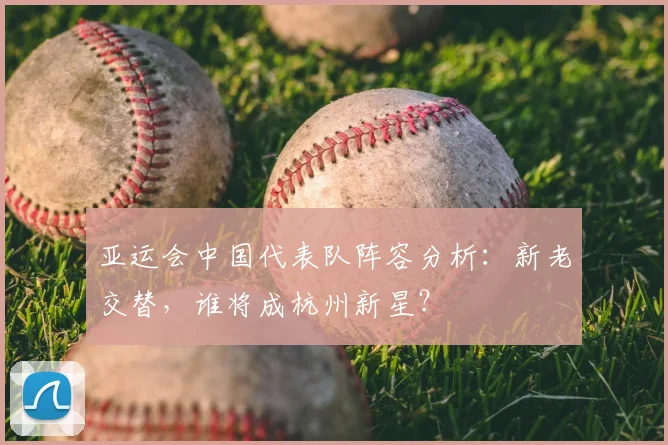 亚运会中国代表队阵容分析：新老交替，谁将成杭州新星？