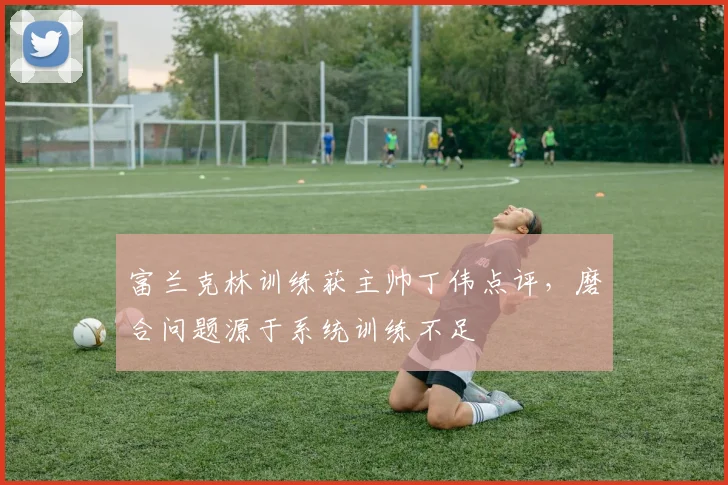 富兰克林训练获主帅丁伟点评，磨合问题源于系统训练不足