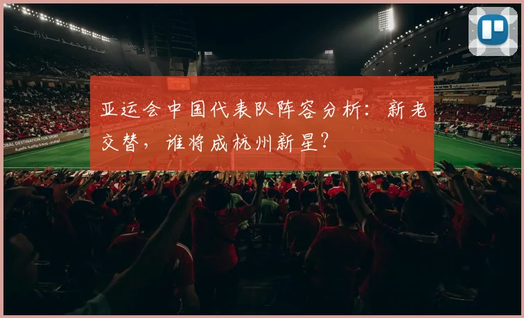 亚运会中国代表队阵容分析：新老交替，谁将成杭州新星？