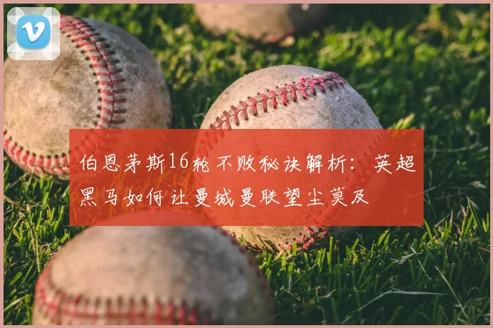 伯恩茅斯16轮不败秘诀解析：英超黑马如何让曼城曼联望尘莫及