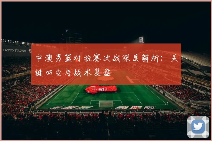 中澳男篮对抗赛次战深度解析:关键回合与战术复盘